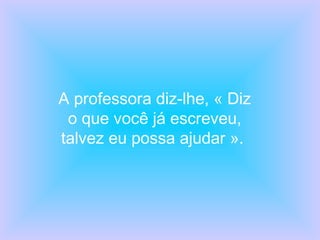 A professora diz-lhe, « Diz o que você já escreveu, talvez eu possa ajudar ».  