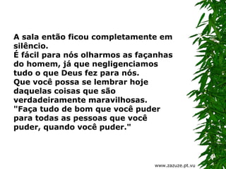 A sala então ficou completamente em
silêncio.
É fácil para nós olharmos as façanhas
do homem, já que negligenciamos
tudo o que Deus fez para nós.
Que você possa se lembrar hoje
daquelas coisas que são
verdadeiramente maravilhosas.
"Faça tudo de bom que você puder
para todas as pessoas que você
puder, quando você puder."

www.zazuze.pt.vu

 
