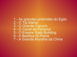 1 - As grandes pirâmides do Egito
2 - O Taj Mahal
3 - O Grande Canyon
4 - O Canal de Panamá
5 - O Empire State Building
6 - A Basílica St-Pierre
7 - A Grande Muralha da China
 