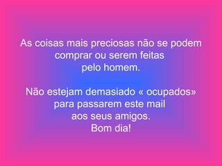 As coisas mais preciosas não se podem
comprar ou serem feitas
pelo homem.
Não estejam demasiado « ocupados»
para passarem este mail
aos seus amigos.
Bom dia!
 