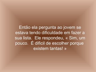 Então ela pergunta ao jovem se
estava tendo dificuldade em fazer a
sua lista. Ele respondeu, « Sim, um
pouco. É dificil de escolher porque
existem tantas! »
 