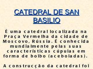 CATEDRAL DE SAN
          BASILIO
  É u m a c a t e d r a l lo c a liz a d a n a
 P r a ç a V e r m e lh a d a c id a d e d e
M o s c o v o , R ú s s ia . É c o n h e c id a
     m u n d ia lm e n t e p e la s s u a s
   c a r a c t e r ís t ic a s c ú p u la s e m
f o r m a d e b o lb o ( a c e b o la d a s ) .

A c o ns tru c ç ã o d a c a te d ra l fo i
 