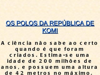 OS POLOS DA REPÚBLICA DE
            KOMI

A c iê n c ia n ã o s a b e a o c e r t o
       q u a n d o é q u e fo ra m
    c r ia d o s . E s t im a -s e u m a
   id a d e d e 2 0 0 m ilh õ e s d e
a n o s , e p o s s u e m u m a a lt u r a
  d e 4 2 m e t r o s n o m á x im o .
 