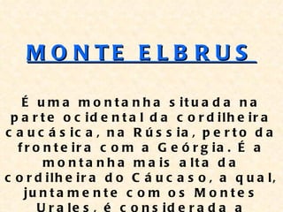M O N TE E L B R U S

   É u m a m o n t a n h a s it u a d a n a
 p a r t e o c id e n t a l d a c o r d ilh e ir a
c a u c á s ic a , n a R ú s s ia , p e r t o d a
  f r o n t e ir a c o m a G e ó r g ia . É a
        m o n t a n h a m a is a lt a d a
c o r d ilh e ir a d o C á u c a s o , a q u a l,
    ju n t a m e n t e c o m o s M o n t e s
 