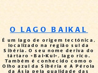 O L A G O B A IK A L
É u m la g o d e o r ig e m t e c t ó n ic a ,
    lo c a liz a d o n a r e g iã o s u l d a
 S ib é r ia . O s e u n o m e d e r iv a d o
   t á r t a r o « B a i-K u l» , la g o r ic o .
  T a m b é m é c o n h e c id o c o m o o
O lh o a z u l d a S ib é r ia e A P é r o la
    d a Á s ia p e la q u a lid a d e d a s
 