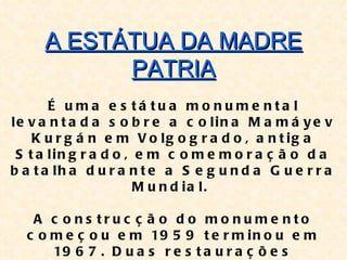A ESTÁTUA DA MADRE
           PATRIA
       É uma e s tá tua mo nume nta l
le v a n t a d a s o b r e a c o lin a M a m á y e v
    K u r g á n e m V o lg o g r a d o , a n t ig a
 S t a lin g r a d o , e m c o m e m o r a ç ã o d a
b a t a lh a d u r a n t e a S e g u n d a G u e r r a
                       M u n d ia l.

   A c o ns truc ç ã o d o mo nume nto
  c o m e ç o u e m 19 5 9 t e r m i n o u e m
      19 6 7 . D u a s r e s t a u r a ç õ e s
 