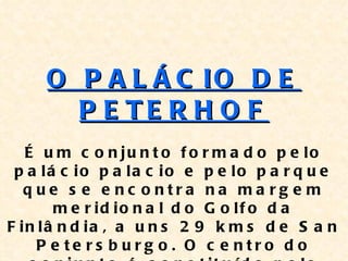 O P A L Á C IO D E
       P E TE R H O F
   É u m c o n ju n t o f o r m a d o p e lo
 p a lá c io p a la c io e p e lo p a r q u e
   q ue s e e nc o ntra na ma rg e m
       m e r id io n a l d o G o lf o d a
F in lâ n d ia , a u n s 2 9 k m s d e S a n
     P e te rs b u rg o . O c e ntro d o
 