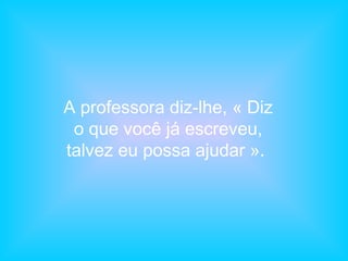A professora diz-lhe, « Diz
o que você já escreveu,
talvez eu possa ajudar ».
 