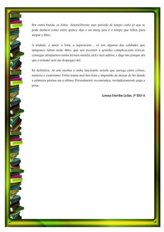 Por outra banda, os feitos desenvólvense nun período de tempo curto (o que se
pode deducir como entre quince días e un mes), pois é o tempo que teñen para
atopar o libro.
A soidade, o amor, a loita, a superación… só son algunas das calidades que
tampouco faltan neste libro, que sen recorrer a grandes complicacións léxicas,
consegue atraparnos cunha lectura sinxela, áxil e moi aditiva, e digo isto porque ata
que o rematei non me despeguei del.
En definitiva, As sete mortes, é unha fascinante novela que navega entre crimes,
misterio e esoterismo. Unha trama moi ben feita e imposible de deixar de ler dende
a primeira páxina ata a última. Persoalmente recoméndoa, verdadeiramente paga a
pena.
Lorena Darriba Golán, 3º ESO A
 