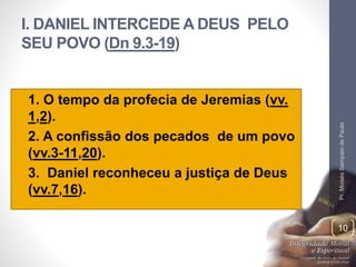 I. DANIEL INTERCEDE A DEUS PELO 
SEU POVO (Dn 9.3-19) 
• 1. O tempo da profecia de Jeremias (vv. 
1,2). 
• 2. A confissão dos pecados de um povo 
(vv.3-11,20). 
• 3. Daniel reconheceu a justiça de Deus 
(vv.7,16). 
Pr. Moisés Sampaio de Paula 
10 
 