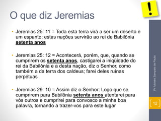 O que diz Jeremias 
• Jeremias 25: 11 = Toda esta terra virá a ser um deserto e 
um espanto; estas nações servirão ao rei de Babilônia 
setenta anos 
• Jeremias 25: 12 = Acontecerá, porém, que, quando se 
cumprirem os setenta anos, castigarei a iniqüidade do 
rei da Babilônia e a desta nação, diz o Senhor, como 
também a da terra dos caldeus; farei deles ruínas 
perpétuas 
• Jeremias 29: 10 = Assim diz o Senhor: Logo que se 
cumprirem para Babilônia setenta anos atentarei para 
vós outros e cumprirei para convosco a minha boa 
palavra, tornando a trazer-vos para este lugar 
Pr. Moisés Sampaio de Paula 
12 
 