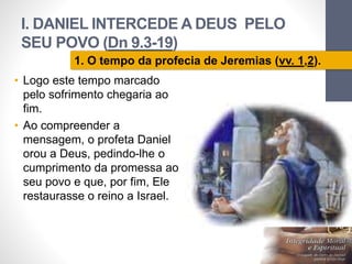 I. DANIEL INTERCEDE A DEUS PELO 
SEU POVO (Dn 9.3-19) 
Pr. Moisés Sampaio de Paula 
13 
1. O tempo da profecia de Jeremias (vv. 1,2). 
• Logo este tempo marcado 
pelo sofrimento chegaria ao 
fim. 
• Ao compreender a 
mensagem, o profeta Daniel 
orou a Deus, pedindo-lhe o 
cumprimento da promessa ao 
seu povo e que, por fim, Ele 
restaurasse o reino a Israel. 
 
