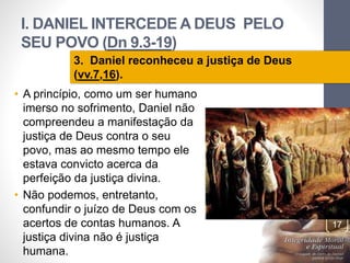 I. DANIEL INTERCEDE A DEUS PELO 
SEU POVO (Dn 9.3-19) 
Pr. Moisés Sampaio de Paula 
17 
3. Daniel reconheceu a justiça de Deus 
(vv.7,16). 
• A princípio, como um ser humano 
imerso no sofrimento, Daniel não 
compreendeu a manifestação da 
justiça de Deus contra o seu 
povo, mas ao mesmo tempo ele 
estava convicto acerca da 
perfeição da justiça divina. 
• Não podemos, entretanto, 
confundir o juízo de Deus com os 
acertos de contas humanos. A 
justiça divina não é justiça 
humana. 
 