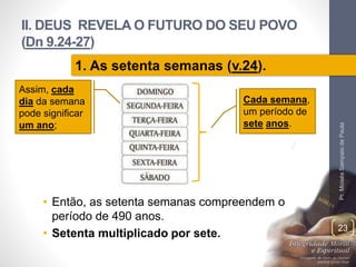 II. DEUS REVELA O FUTURO DO SEU POVO 
(Dn 9.24-27) 
• Então, as setenta semanas compreendem o 
período de 490 anos. 
• Setenta multiplicado por sete. 
Pr. Moisés Sampaio de Paula 
23 
1. As setenta semanas (v.24). 
Assim, cada 
dia da semana 
pode significar 
um ano; 
Cada semana, 
um período de 
sete anos. 
 