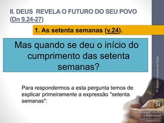II. DEUS REVELA O FUTURO DO SEU POVO 
(Dn 9.24-27) 
Mas quando se deu o início do 
cumprimento das setenta 
semanas? 
Pr. Moisés Sampaio de Paula 
24 
1. As setenta semanas (v.24). 
Para respondermos a esta pergunta temos de 
explicar primeiramente a expressão "setenta 
semanas": 
 