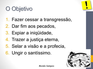 O Objetivo 
1. Fazer cessar a transgressão, 
2. Dar fim aos pecados, 
3. Expiar a iniqüidade, 
4. Trazer a justiça eterna, 
5. Selar a visão e a profecia, 
6. Ungir o santíssimo. 
Moisés Sampaio 
 