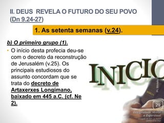II. DEUS REVELA O FUTURO DO SEU POVO 
(Dn 9.24-27) 
b) O primeiro grupo (1). 
• O início desta profecia deu-se 
com o decreto da reconstrução 
de Jerusalém (v.25). Os 
principais estudiosos do 
assunto concordam que se 
trata do decreto de 
Artaxerxes Longímano, 
baixado em 445 a.C. (cf. Ne 
2). 
Pr. Moisés Sampaio de Paula 
29 
1. As setenta semanas (v.24). 
 