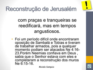 Reconstrução de Jerusalém 
com praças e tranqueiras se 
reedificará, mas em tempos 
angustiosos. 
• Foi um período difícil onde encontraram 
oposição de Sambalá e Tobias e tiveram 
de trabalhar armados, pois a qualquer 
momento podiam ser atacados Ne 4:16- 
23.Porém Neemias confiava em Deus , 
sabia que o Senhor estava com eles e 
completaram a reconstrução dos muros 
Ne 6:15-16. 
Moisés Sampaio 
 