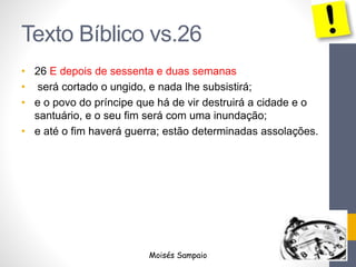 Texto Bíblico vs.26 
• 26 E depois de sessenta e duas semanas 
• será cortado o ungido, e nada lhe subsistirá; 
• e o povo do príncipe que há de vir destruirá a cidade e o 
santuário, e o seu fim será com uma inundação; 
• e até o fim haverá guerra; estão determinadas assolações. 
Moisés Sampaio 
 