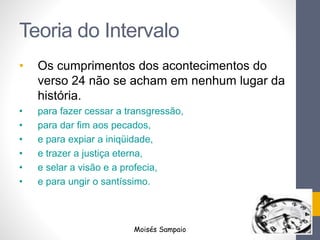 Teoria do Intervalo 
• Os cumprimentos dos acontecimentos do 
verso 24 não se acham em nenhum lugar da 
história. 
• para fazer cessar a transgressão, 
• para dar fim aos pecados, 
• e para expiar a iniqüidade, 
• e trazer a justiça eterna, 
• e selar a visão e a profecia, 
• e para ungir o santíssimo. 
Moisés Sampaio 
 