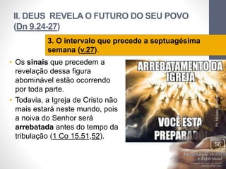 II. DEUS REVELA O FUTURO DO SEU POVO 
(Dn 9.24-27) 
• Os sinais que precedem a 
revelação dessa figura 
abominável estão ocorrendo 
por toda parte. 
• Todavia, a Igreja de Cristo não 
mais estará neste mundo, pois 
a noiva do Senhor será 
arrebatada antes do tempo da 
tribulação (1 Co 15.51,52). 
Pr. Moisés Sampaio de Paula 
56 
3. O intervalo que precede a septuagésima 
semana (v.27). 
 