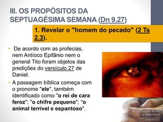 III. OS PROPÓSITOS DA 
SEPTUAGÉSIMA SEMANA (Dn 9.27) 
• De acordo com as profecias, 
nem Antíoco Epifânio nem o 
general Tito foram objetos das 
predições do versículo 27 de 
Daniel. 
• A passagem bíblica começa com 
o pronome "ele", também 
identificado como "o rei de cara 
feroz"; "o chifre pequeno"; "o 
animal terrível e espantoso". 
Pr. Moisés Sampaio de Paula 
61 
1. Revelar o "homem do pecado" (2 Ts 
2.3). 
 