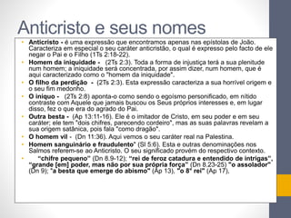 Anticristo e seus nomes 
• Anticristo - é uma expressão que encontramos apenas nas epístolas de João. 
Caracteriza em especial o seu caráter anticristão, o qual é expresso pelo facto de ele 
negar o Pai e o Filho (1Ts 2:18-22). 
• Homem da iniquidade - (2Ts 2:3). Toda a forma de injustiça terá a sua plenitude 
num homem; a iniquidade será concentrada, por assim dizer, num homem, que é 
aqui caracterizado como o "homem da iniquidade". 
• O filho da perdição - (2Ts 2:3). Esta expressão caracteriza a sua horrível origem e 
o seu fim medonho. 
• O iníquo - (2Ts 2:8) aponta-o como sendo o egoísmo personificado, em nítido 
contraste com Aquele que jamais buscou os Seus próprios interesses e, em lugar 
disso, fez o que era do agrado do Pai. 
• Outra besta - (Ap 13:11-16). Ele é o imitador de Cristo, em seu poder e em seu 
caráter; ele tem "dois chifres, parecendo cordeiro", mas as suas palavras revelam a 
sua origem satânica, pois fala "como dragão". 
• O homem vil - (Dn 11:36). Aqui vemos o seu caráter real na Palestina. 
• Homem sanguinário e fraudulento" (Sl 5:6). Esta e outras denominações nos 
Salmos referem-se ao Anticristo. O seu significado provém do respectivo contexto. 
• “chifre pequeno” (Dn 8.9-12); “rei de feroz catadura e entendido de intrigas”, 
“grande [em] poder, mas não por sua própria força” (Dn 8.23-25) "o assolador" 
(Dn 9); "a besta que emerge do abismo" (Ap 13), "o 8° rei" (Ap 17), 
 