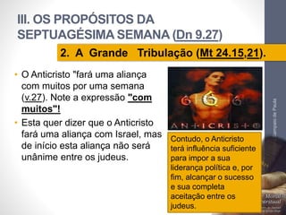 III. OS PROPÓSITOS DA 
SEPTUAGÉSIMA SEMANA (Dn 9.27) 
• O Anticristo "fará uma aliança 
com muitos por uma semana 
(v.27). Note a expressão "com 
muitos"! 
• Esta quer dizer que o Anticristo 
fará uma aliança com Israel, mas 
de início esta aliança não será 
unânime entre os judeus. 
Pr. Moisés Sampaio de Paula 
64 
2. A Grande Tribulação (Mt 24.15,21). 
Contudo, o Anticristo 
terá influência suficiente 
para impor a sua 
liderança política e, por 
fim, alcançar o sucesso 
e sua completa 
aceitação entre os 
judeus. 
 