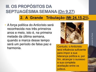 III. OS PROPÓSITOS DA 
SEPTUAGÉSIMA SEMANA (Dn 9.27) 
• A força política do Anticristo será 
reconhecida nos três primeiros 
anos e meio, isto é, na primeira 
metade da última semana, 
quando a marca desse tempo 
será um período de falsa paz e 
harmonia. 
Pr. Moisés Sampaio de Paula 
66 
2. A Grande Tribulação (Mt 24.15,21). 
Contudo, o Anticristo 
terá influência suficiente 
para impor a sua 
liderança política e, por 
fim, alcançar o sucesso 
e sua completa 
aceitação entre os 
judeus. 
 