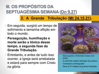 III. OS PROPÓSITOS DA 
SEPTUAGÉSIMA SEMANA (Dn 9.27) 
• Em seguida, surgirá um tempo de 
sofrimento e tamanha aflição em 
todo o mundo. 
• Perseguição, humilhação e 
morte serão a tônica desse 
tempo, a segunda fase da 
Grande Tribulação. 
• Entretanto, e antes de tudo isso 
ocorrer, a Igreja será arrebatada 
e estará para sempre com Cristo 
na glória. 
Pr. Moisés Sampaio de Paula 
68 
2. A Grande Tribulação (Mt 24.15,21). 
• Será quando o Anticristo romper com 
Israel. 
• O anticristo exigirá adoração dos judeus. 
• Começará a perseguição. 
• Será na 2ª metade da grande tribulação 
 