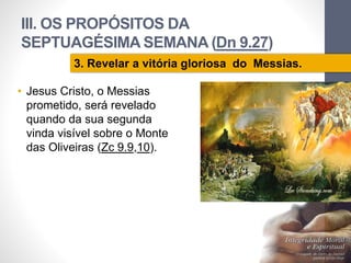 III. OS PROPÓSITOS DA 
SEPTUAGÉSIMA SEMANA (Dn 9.27) 
• Jesus Cristo, o Messias 
prometido, será revelado 
quando da sua segunda 
vinda visível sobre o Monte 
das Oliveiras (Zc 9.9,10). 
Pr. Moisés Sampaio de Paula 
70 
3. Revelar a vitória gloriosa do Messias. 
 