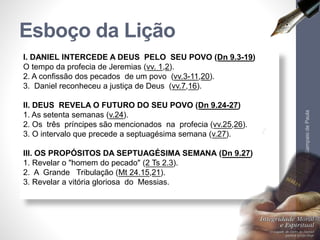 Esboço da Lição 
I. DANIEL INTERCEDE A DEUS PELO SEU POVO (Dn 9.3-19) 
O tempo da profecia de Jeremias (vv. 1,2). 
2. A confissão dos pecados de um povo (vv.3-11,20). 
3. Daniel reconheceu a justiça de Deus (vv.7,16). 
II. DEUS REVELA O FUTURO DO SEU POVO (Dn 9.24-27) 
1. As setenta semanas (v.24). 
2. Os três príncipes são mencionados na profecia (vv.25,26). 
3. O intervalo que precede a septuagésima semana (v.27). 
III. OS PROPÓSITOS DA SEPTUAGÉSIMA SEMANA (Dn 9.27) 
1. Revelar o "homem do pecado" (2 Ts 2.3). 
2. A Grande Tribulação (Mt 24.15,21). 
3. Revelar a vitória gloriosa do Messias. 
Pr. Moisés Sampaio de Paula 
7 
 