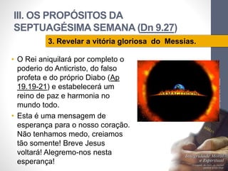 III. OS PROPÓSITOS DA 
SEPTUAGÉSIMA SEMANA (Dn 9.27) 
• O Rei aniquilará por completo o 
poderio do Anticristo, do falso 
profeta e do próprio Diabo (Ap 
19.19-21) e estabelecerá um 
reino de paz e harmonia no 
mundo todo. 
• Esta é uma mensagem de 
esperança para o nosso coração. 
Não tenhamos medo, creiamos 
tão somente! Breve Jesus 
voltará! Alegremo-nos nesta 
esperança! 
Pr. Moisés Sampaio de Paula 
71 
3. Revelar a vitória gloriosa do Messias. 
 