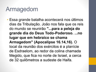 Armagedom 
• Essa grande batalha acontecerá nos últimos 
dias da Tribulação. João nos fala que os reis 
do mundo se reunirão "...para a peleja do 
grande dia do Deus Todo-Poderoso. ...no 
lugar que em hebraico se chama 
Armagedom" (Apocalipse 16.14,16). O 
local da reunião dos exércitos é a planície 
de Esdraelom, ao redor da colina chamada 
Megido, que fica no norte de Israel, a cerca 
de 32 quilômetros a sudeste de Haifa. 
 