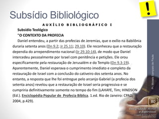 Subsídio Bibliológico 
Pr. Moisés Sampaio de Paula 
80 
A U X Í L I O B I B L I O G R Á F I C O I 
Subsídio Teológico 
"O CONTEXTO DA PROFECIA 
Daniel entendeu, a partir das profecias de Jeremias, que o exílio na Babilônia 
duraria setenta anos (Dn 9.2; Jr 25.11; 29.10). Ele reconheceu que a restauração 
dependia do arrependimento nacional (Jr 29.10-14), de modo que Daniel 
intercedeu pessoalmente por Israel com penitência e petições. Ele orou 
especificamente pela restauração de Jerusalém e do Templo (Dn 9.3-19). 
Aparentemente, Daniel esperava o cumprimento imediato e completo da 
restauração de Israel com a conclusão do cativeiro dos setenta anos. No 
entanto, a resposta que lhe foi entregue pelo arcanjo Gabriel (a profecia dos 
setenta anos) revelou que a restauração de Israel seria progressiva e se 
cumpriria definitivamente somente no tempo do fim (LAHAYE, Tim; HINDSON 
(Ed.). Enciclopédia Popular de Profecia Bíblica. 1.ed. Rio de Janeiro: CPAD, 
2004, p.429). 
 
