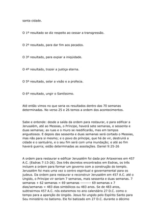 santa cidade.



O 1º resultado se diz respeito ao cessar a transgressão.



O 2º resultado, para dar fim aos pecados.



O 3º resultado, para expiar a iniqüidade.



O 4º resultado, trazer a justiça eterna.



O 5º resultado, selar a visão e a profecia.



O 6º resultado, ungir o Santíssimo.



Até então vimos no que seria os resultados dentro das 70 semanas
determinadas. No verso 25 e 26 temos a ordem dos acontecimentos.



Sabe e entende: desde a saída da ordem para restaurar, e para edificar a
Jerusalém, até ao Messias, o Príncipe, haverá sete semanas, e sessenta e
duas semanas; as ruas e o muro se reedificarão, mas em tempos
angustiosos. E depois das sessenta e duas semanas será cortado o Messias,
mas não para si mesmo; e o povo do príncipe, que há de vir, destruirá a
cidade e o santuário, e o seu fim será com uma inundação; e até ao fim
haverá guerra; estão determinadas as assolações. Daniel 9:25-26



A ordem para restaurar e edificar Jerusalém foi dada por Artaxerxes em 457
A.C. (Esdras 7:13-26). Dos três decretos encontrados em Esdras, os três
incluem a ordem para formar um governo com a construção do templo.
Jerusalém foi mais uma vez o centro espiritual e governamental para os
judeus. Da ordem para restaurar e reconstruir Jerusalém em 457 A.C. até o
Ungido, o Príncipe vir seriam 7 semanas, mais sessenta e duas semanas. 7
semanas + 62 semanas = 69 semanas -------- 69 semanas x 7
dias/semanas = 483 dias simbólicos ou 483 anos. Se de 483 anos,
subtrairmos 457 A.C. nós estaremos no ano calendário 27 D.C. como o
tempo para a aparição do Ungido. Jesus foi ungido pelo Espírito Santo para
Seu ministério no batismo. Ele foi batizado em 27 D.C. durante o décimo
 