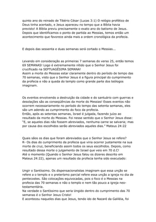 quinto ano do reinado de Tibério César (Lucas 3:1) O relógio profético de
Deus tinha acertado, e Jesus apareceu no tempo que a Bíblia havia
previsto! A Bíblia previu precisamente o exato ano do batismo de Jesus.
Depois que identificamos o ponto de partida ao Messias, temos então um
acontecimento que favorece ainda mais a ordem cronológica da profecia.



E depois das sessenta e duas semanas será cortado o Messias...



Levando em consideração as primeiras 7 semanas do verso 25, então temos
69 SEMANAS! Logo é extremamente nítido que o Senhor Jesus foi
crucificado na SEPTUAGÉSIMA SEMANA!
Assim a morte do Messias estar claramente dentro do período de tempo das
70 semanas, visto que o Senhor Jesus é a figura principal do cumprimento
da profecia e não a queda do templo como grande parte dos teólogos
imaginam.



Os eventos envolvendo a destruição da cidade e do santuário com guerras e
desolações são as conseqüências da morte do Messias! Esses eventos não
ocorrem necessariamente no período do tempo das setenta semanas, eles
são um adendo ao cumprimento do foco da profecia.
Então, após as setentas semanas, Israel é julgada, fazendo juízo ao
resultado da morte do Messias. Foi nesse sentido que o Senhor Jesus disse:
“E, se aqueles dias não fossem abreviados, nenhuma carne se salvaria; mas
por causa dos escolhidos serão abreviados aqueles dias.” Mateus 24:22



Quais sãos os dias que foram abreviados que o Senhor Jesus se refere?
R- Os dias do cumprimento da profecia que viria ocorrer justamente na sua
morte de cruz, beneficiando assim todos os seus escolhidos. Depois, como
resultado dessa morte o julgamento de Israel que veio em 70 d.C!
Até o momento (Quando o Senhor Jesus falou os dizeres descrito em
Mateus 24:22), apenas um resultado da profecia tenha sido executado:



Ungir o Santíssimo. Os dispensacionalistas imaginam que essa unção se
refere a o templo e o preterísmo parcial refere essa unção a igreja no dia de
pentecostes. São colocações equivocadas, pois o foco é o Messias na
profecia das 70 semanas e não o templo e nem tão pouco a igreja neo-
testamentária.
Na verdade o Santíssimo que seria Ungido dentro do cumprimento das 70
semanas é o Senhor Jesus Cristo!
E aconteceu naqueles dias que Jesus, tendo ido de Nazaré da Galiléia, foi
 