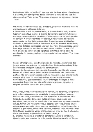 batizado por João, no Jordão. E, logo que saiu da água, viu os céus abertos,
e o Espírito, que como pomba descia sobre ele. E ouviu-se uma voz dos
céus, que dizia: Tu és o meu Filho amado em quem me comprazo. Marcos
1:9-11



O Batismo foi introdutório ao seu ministério, pois desse momento Jesus foi
manifesto como o Messias de Israel.
E foi-lhe dado o livro do profeta Isaías; e, quando abriu o livro, achou o
lugar em que estava escrito: O Espírito do Senhor é sobre mim, Pois que
me ungiu para evangelizar os pobres. Enviou-me a curar os quebrantados
do coração, A pregar liberdade aos cativos, E restauração da vista aos
cegos, A pôr em liberdade os oprimidos, A anunciar o ano aceitável do
SENHOR. E, cerrando o livro, e tornando-o a dar ao ministro, assentou-se;
e os olhos de todos na sinagoga estavam fitos nele. Então começou a dizer-
lhes: Hoje se cumpriu esta Escritura em vossos ouvidos. Lucas 4:17-21
Com o Santo do santos Ungido a profecia caminhava para o ápice na
crucificação do Messias, onde os outros resultados foram vistos. Veja o que
ocorreu:



Cessar a transgressão. Essa transgressão diz respeito à intolerância dos
judeus as admoestações da Lei e dos Profetas de Deus chegando ao ápice
quando esses entregam a Jesus para ser crucificado.
Homens de dura cerviz, e incircuncisos de coração e ouvido, vós sempre
resistis ao Espírito Santo; assim vós sois como vossos pais. A qual dos
profetas não perseguiram vossos pais? Até mataram os que anteriormente
anunciaram a vinda do Justo, do qual vós agora fostes traidores e
homicidas; Vós, que recebestes a lei por ordenação dos anjos, e não a
guardastes. E, ouvindo eles isto, enfureciam-se em seus corações, e
rangiam os dentes contra ele. Atos 7:51-54



Ouvi, ainda, outra parábola: Houve um homem, pai de família, que plantou
uma vinha, e circundou-a de um valado, e construiu nela um lagar, e
edificou uma torre, e arrendou-a a uns lavradores, e ausentou-se para
longe. E, chegando o tempo dos frutos, enviou os seus servos aos
lavradores, para receber os seus frutos. E os lavradores, apoderando-se dos
servos, feriram um, mataram outro, e apedrejaram outro. Depois enviou
outros servos, em maior número do que os primeiros; e eles fizeram-lhes o
mesmo. E, por último, enviou-lhes seu filho, dizendo: Terão respeito a meu
filho. Mas os lavradores, vendo o filho, disseram entre si: Este é o herdeiro;
vinde, matemo-lo, e apoderemo-nos da sua herança.
E, lançando mão dele, o arrastaram para fora da vinha, e o mataram.
Quando, pois, vier o senhor da vinha, que fará àqueles lavradores? Dizem-
 
