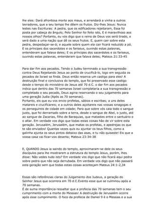 lhe eles: Dará afrontosa morte aos maus, e arrendará a vinha a outros
lavradores, que a seu tempo lhe dêem os frutos. Diz-lhes Jesus: Nunca
lestes nas Escrituras: A pedra, que os edificadores rejeitaram, Essa foi
posta por cabeça do ângulo; Pelo Senhor foi feito isto, E é maravilhoso aos
nossos olhos? Portanto, eu vos digo que o reino de Deus vos será tirado, e
será dado a uma nação que dê os seus frutos. E, quem cair sobre esta
pedra, despedaçar-se-á; e aquele sobre quem ela cair ficará reduzido a pó.
E os príncipes dos sacerdotes e os fariseus, ouvindo estas palavras,
entenderam que falava deles; E os príncipes dos sacerdotes e os fariseus,
ouvindo estas palavras, entenderam que falava deles; Mateus 21:33-45



Para dar fim aos pecados. Tendo o Judeu terminado a sua transgressão
contra Deus Rejeitando Jesus ao ponto de crucificá-lo, logo em seguida os
pecados de Israel se finda. Deus então reserva um castigo para eles! A
destruição final e conclusiva do templo, que foi preservado esse castigo
desde o tempo do ministério de Jesus até 70 d.C. o dar fim aos pecados
indica que dentro das 70 semanas Israel completaria a sua transgressão e
completado o seu pecado, Deus agiria reservando o seu julgamento para
uma geração Judia (Após as 70 semanas).
Portanto, eis que eu vos envio profetas, sábios e escribas; a uns deles
matareis e crucificareis; e a outros deles açoitareis nas vossas sinagogas e
os perseguireis de cidade em cidade; Para que sobre vós caia todo o sangue
justo, que foi derramado sobre a terra, desde o sangue de Abel, o justo, até
ao sangue de Zacarias, filho de Baraquias, que matastes entre o santuário e
o altar. Em verdade vos digo que todas estas coisas hão de vir sobre esta
geração. Jerusalém, Jerusalém, que matas os profetas, e apedrejas os que
te são enviados! Quantas vezes quis eu ajuntar os teus filhos, como a
galinha ajunta os seus pintos debaixo das asas, e tu não quiseste! Eis que a
vossa casa vai ficar-vos deserta; Mateus 23:34-38



E, QUANDO Jesus ia saindo do templo, aproximaram-se dele os seus
discípulos para lhe mostrarem a estrutura do templo Jesus, porém, lhes
disse: Não vedes tudo isto? Em verdade vos digo que não ficará aqui pedra
sobre pedra que não seja derrubada. Em verdade vos digo que não passará
esta geração sem que todas estas coisas aconteçam Mateus 24:1-2,34



Essas são referências claras do Julgamento dos Judeus, a geração do
Senhor Jesus que ocorrera em 70 d.C.Evento esse que se culminou após a
70 semanas.
É de suma importância ressaltar que a profecia das 70 semanas tem o seu
cumprimento com a morte do Messias! A destruição de Jerusalém ocorre
após esse cumprimento. O foco da profecia de Daniel 9 é o Messias e a sua
 