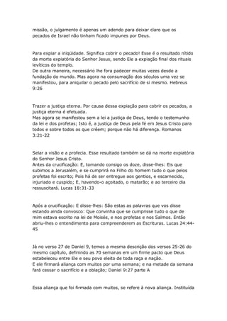 missão, o julgamento é apenas um adendo para deixar claro que os
pecados de Israel não tinham ficado impunes por Deus.



Para expiar a iniqüidade. Significa cobrir o pecado! Esse é o resultado nítido
da morte expiatória do Senhor Jesus, sendo Ele a expiação final dos rituais
levíticos do templo.
De outra maneira, necessário lhe fora padecer muitas vezes desde a
fundação do mundo. Mas agora na consumação dos séculos uma vez se
manifestou, para aniquilar o pecado pelo sacrifício de si mesmo. Hebreus
9:26



Trazer a justiça eterna. Por causa dessa expiação para cobrir os pecados, a
justiça eterna é efetuada.
Mas agora se manifestou sem a lei a justiça de Deus, tendo o testemunho
da lei e dos profetas; Isto é, a justiça de Deus pela fé em Jesus Cristo para
todos e sobre todos os que crêem; porque não há diferença. Romanos
3:21-22



Selar a visão e a profecia. Esse resultado também se dá na morte expiatória
do Senhor Jesus Cristo.
Antes da crucificação: E, tomando consigo os doze, disse-lhes: Eis que
subimos a Jerusalém, e se cumprirá no Filho do homem tudo o que pelos
profetas foi escrito; Pois há de ser entregue aos gentios, e escarnecido,
injuriado e cuspido; E, havendo-o açoitado, o matarão; e ao terceiro dia
ressuscitará. Lucas 18:31-33



Após a crucificação: E disse-lhes: São estas as palavras que vos disse
estando ainda convosco: Que convinha que se cumprisse tudo o que de
mim estava escrito na lei de Moisés, e nos profetas e nos Salmos. Então
abriu-lhes o entendimento para compreenderem as Escrituras. Lucas 24:44-
45



Já no verso 27 de Daniel 9, temos a mesma descrição dos versos 25-26 do
mesmo capítulo, definindo as 70 semanas em um firme pacto que Deus
estabeleceu entre Ele e seu povo eleito de toda raça e nação.
E ele firmará aliança com muitos por uma semana; e na metade da semana
fará cessar o sacrifício e a oblação; Daniel 9:27 parte A



Essa aliança que foi firmada com muitos, se refere à nova aliança. Instituída
 