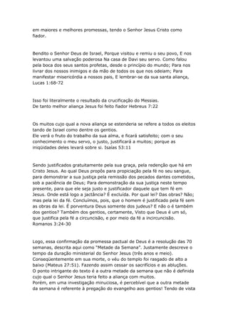 em maiores e melhores promessas, tendo o Senhor Jesus Cristo como
fiador.



Bendito o Senhor Deus de Israel, Porque visitou e remiu o seu povo, E nos
levantou uma salvação poderosa Na casa de Davi seu servo. Como falou
pela boca dos seus santos profetas, desde o princípio do mundo; Para nos
livrar dos nossos inimigos e da mão de todos os que nos odeiam; Para
manifestar misericórdia a nossos pais, E lembrar-se da sua santa aliança,
Lucas 1:68-72



Isso foi literalmente o resultado da crucificação do Messias.
De tanto melhor aliança Jesus foi feito fiador Hebreus 7:22



Os muitos cujo qual a nova aliança se estenderia se refere a todos os eleitos
tando de Israel como dentre os gentios.
Ele verá o fruto do trabalho da sua alma, e ficará satisfeito; com o seu
conhecimento o meu servo, o justo, justificará a muitos; porque as
iniqüidades deles levará sobre si. Isaías 53:11



Sendo justificados gratuitamente pela sua graça, pela redenção que há em
Cristo Jesus. Ao qual Deus propôs para propiciação pela fé no seu sangue,
para demonstrar a sua justiça pela remissão dos pecados dantes cometidos,
sob a paciência de Deus; Para demonstração da sua justiça neste tempo
presente, para que ele seja justo e justificador daquele que tem fé em
Jesus. Onde está logo a jactância? É excluída. Por qual lei? Das obras? Não;
mas pela lei da fé. Concluímos, pois, que o homem é justificado pela fé sem
as obras da lei. É porventura Deus somente dos judeus? E não o é também
dos gentios? Também dos gentios, certamente, Visto que Deus é um só,
que justifica pela fé a circuncisão, e por meio da fé a incircuncisão.
Romanos 3:24-30



Logo, essa confirmação da promessa pactual de Deus é a resolução das 70
semanas, descrita aqui como “Metade da Semana”. Justamente descreve o
tempo da duração ministerial do Senhor Jesus (três anos e meio).
Conseqüentemente em sua morte, o véu do templo foi rasgado de alto a
baixo (Mateus 27:51). Fazendo assim cessar os sacrifícios e as abluções.
O ponto intrigante do texto é a outra metade da semana que não é definida
cujo qual o Senhor Jesus teria feito a aliança com muitos.
Porém, em uma investigação minuciosa, é percebível que a outra metade
da semana é referente à pregação do evangelho aos gentios! Tendo de vista
 