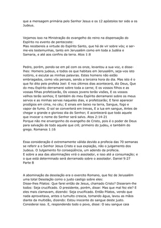 que a mensagem primária pelo Senhor Jesus e os 12 apóstolos ter sido a os
Judeus.



Vejamos isso na Ministração do evangelho do reino na dispensação do
Espírito no evento de pentecoste:
Mas recebereis a virtude do Espírito Santo, que há de vir sobre vós; e ser-
me-eis testemunhas, tanto em Jerusalém como em toda a Judéia e
Samaria, e até aos confins da terra. Atos 1:8



Pedro, porém, pondo-se em pé com os onze, levantou a sua voz, e disse-
lhes: Homens judeus, e todos os que habitais em Jerusalém, seja-vos isto
notório, e escutai as minhas palavras. Estes homens não estão
embriagados, como vós pensais, sendo a terceira hora do dia. Mas isto é o
que foi dito pelo profeta Joel: E nos últimos dias acontecerá, diz Deus, Que
do meu Espírito derramarei sobre toda a carne; E os vossos filhos e as
vossas filhas profetizarão, Os vossos jovens terão visões, E os vossos
velhos terão sonhos; E também do meu Espírito derramarei sobre os meus
servos e as minhas servas naqueles dias, e profetizarão; E farei aparecer
prodígios em cima, no céu; E sinais em baixo na terra, Sangue, fogo e
vapor de fumo. O sol se converterá em trevas, E a lua em sangue, Antes de
chegar o grande e glorioso dia do Senhor; E acontecerá que todo aquele
que invocar o nome do Senhor será salvo. Atos 2:14-21
Porque não me envergonho do evangelho de Cristo, pois é o poder de Deus
para salvação de todo aquele que crê; primeiro do judeu, e também do
grego. Romanos 1:16



Essa consideração é extremamente válida devido a profecia das 70 semanas
se referir a o Senhor Jesus Cristo e sua expiação, não o julgamento dos
Judeus. O Julgamento foi conseqüência, um adendo da profecia.
E sobre a asa das abominações virá o assolador, e isso até a consumação; e
o que está determinado será derramado sobre o assolador. Daniel 9:27
Parte B



A abominação da desolação era o exercito Romano, que fez de Jerusalém
uma total Desolação como o justo castigo sobre eles:
Disse-lhes Pilatos: Que farei então de Jesus, chamado Cristo? Disseram-lhe
todos: Seja crucificado. O presidente, porém, disse: Mas que mal fez ele? E
eles mais clamavam, dizendo: Seja crucificado. Então Pilatos, vendo que
nada aproveitava, antes o tumulto crescia, tomando água, lavou as mãos
diante da multidão, dizendo: Estou inocente do sangue deste justo.
Considerai isso. E, respondendo todo o povo, disse: O seu sangue caia
 
