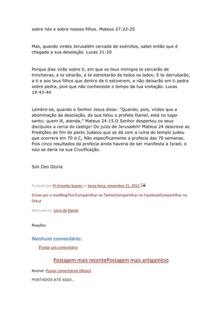 sobre nós e sobre nossos filhos. Mateus 27:22-25



Mas, quando virdes Jerusalém cercada de exércitos, sabei então que é
chegada a sua desolação. Lucas 21:20



Porque dias virão sobre ti, em que os teus inimigos te cercarão de
trincheiras, e te sitiarão, e te estreitarão de todos os lados; E te derrubarão,
a ti e aos teus filhos que dentro de ti estiverem, e não deixarão em ti pedra
sobre pedra, pois que não conheceste o tempo da tua visitação. Lucas
19:43-44



Lembre-se, quando o Senhor Jesus disse: “Quando, pois, virdes que a
abominação da desolação, de que falou o profeta Daniel, está no lugar
santo; quem lê, atenda;” Mateus 24:15.O Senhor despertou os seus
discípulos a cerca do castigo! Do juízo de Jerusalém! Mateus 24 descreve as
Predições do fim do pacto Judaico que se dá com a ruína do templo judeu
que ocorrera em 70 d.C, Não especificamente a profecia das 70 semanas.
Pois cinco resultados da profecia ainda haveria de ser manifesta a Israel, e
isso se daria na sua Crucificação.



Soli Deo Gloria



Postado por Pr.Erivelto Soares às terça-feira, novembro 15, 2011

Enviar por e-mailBlogThis!Compartilhar no TwitterCompartilhar no FacebookCompartilhar no
Orkut

Marcadores: Livro de Daniel


Reações:


Nenhum comentário:
    Postar um comentário

            Postagem mais recentePostagem mais antigaInício
Assinar: Postar comentários (Atom)

POSTADOS ATÉ AQUI...
 