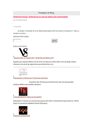 Postagens do Blog.

(Preterismo Parcial - Sofrendo de um caso de seletiva não-conformidade)

por Pr.Erivelto Soares

-

15 Out 2012


       JE Gautier Jr.Confissão de Fé de WestminsterCapítulo XXXI de sínodos e Conselhos III. Todos os
sínodos e concílios, ...

SEGUIR POR E-MAIL

                                                            Submit




POPULAR POSTS




"Aqueles dias" vs "Aquele dia": Há divisão em Mateus 24?

Aqueles que rejeitam Mateus 24-25 como um discurso unido sobre o fim da Idade Judaica
oferecem uma série de argumentos para demonstrar um...




Entendendo a Profecia das 70 Semanas de Daniel

                        A profecia das 70 Semanas de Daniel tem sido uma das grandes
profecias Bíblica que também apresent...




A Grande Meretriz: Roma ou Jerusalém?

Apocalipse 17 levanta um assunto que poucos tem tido o entendimento para discernir. Afinal;
Quem é a prostituta babilônia? Roma (Vaticano)...




O Número da Besta 666
 