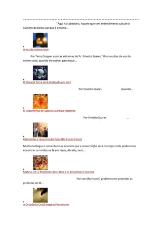 "Aqui há sabedoria. Aquele que tem entendimento calcule o
número da besta; porque é o núme...




A voz do sétimo anjo

     Por Terry Cropper e notas adicionas do Pr. Erivelto Soares “Mas nos dias da voz do
sétimo anjo, quando ele estiver para tocar...




O Planeta Terra será Destruído um dia?

                                              Por Erivelto Soares              Quando...




O Julgamento de satanás a antiga serpente

                                                    Por Erivelto Soares            ...




Refutando a ressurreição física (Do Corpo Físico)

Muitos teólogos e comentaristas ensinam que a ressurreição será no corpo onde poderemos
encontrar os irmãos na fé em Jesus, Abraão, Jacó....




Mateus 24; a Realidade dos Fatos e os Distúrbios Futurista

                                            Por Lee Morrison O problema em entender as
profecias de M...




A Ortodoxia Cristã exige o Preterismo
 