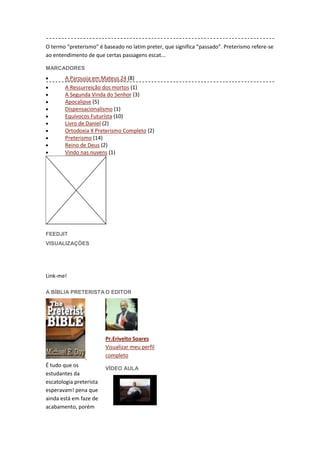 O termo “preterismo” é baseado no latim preter, que significa “passado”. Preterismo refere-se
ao entendimento de que certas passagens escat...

MARCADORES
        A Parousia em Mateus 24 (8)
        A Ressurreição dos mortos (1)
        A Segunda Vinda do Senhor (3)
        Apocalipse (5)
        Dispensacionalísmo (1)
        Equívocos Futurísta (10)
        Livro de Daniel (2)
        Ortodoxia X Preterismo Completo (2)
        Preterismo (14)
        Reino de Deus (2)
        Vindo nas nuvens (1)




FEEDJIT
VISUALIZAÇÕES


             19102
Link-me!

A BÍBLIA PRETERISTA O EDITOR




                         Pr.Erivelto Soares
                         Visualizar meu perfil
                         completo
É tudo que os
                         VÍDEO AULA
estudantes da
escatologia preterista
esperavam! pena que
ainda está em faze de
acabamento, porém
 