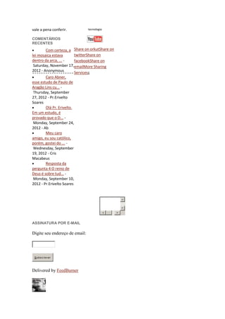 vale a pena conferir.           tecnologia


COMENTÁRIOS
RECENTES
        Com certeza, a Share on orkutShare on
lei mosaica estava     twitterShare on
dentro da arca, ... -  facebookShare on
 Saturday, November 17,emailMore Sharing
2012 - Anonymous       Services1
        Caro Abner,
esse estudo de Paulo de
Aragão Lins cu... -
Thursday, September
27, 2012 - Pr.Erivelto
Soares
        Olá Pr. Erivelto.
Em um estudo, é
provado que o D... -
Monday, September 24,
2012 - Ab
        Meu caro
amigo, eu sou católico,
porém, gostei do ... -
Wednesday, September
19, 2012 - Cris
Macabeus
        Resposta da
pergunta 4 O reino de
Deus é sobre tud... -
Monday, September 10,
2012 - Pr.Erivelto Soares




ASSINATURA POR E-MAIL

Digite seu endereço de email:




 Subs c rev er




Delivered by FeedBurner
 