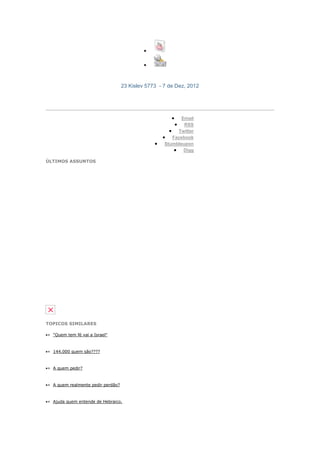 23 Kislev 5773 - 7 de Dez, 2012

PARTAGEZ CETTE PAGE :



                                                           Email
                                                            RSS
                                                         Twitter
                                                       Facebook
                                                    Stumbleupon
                                                            Digg

ÚLTIMOS ASSUNTOS




TOPICOS SIMILARES

» "Quem tem fé vai a Israel"



» 144.000 quem são????



» A quem pedir?



» A quem realmente pedir perdão?



» Ajuda quem entende de Hebraico.
 
