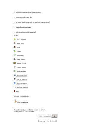 » Al Corão revela que Israel pretence aos....



» Anjos,quem são,o que são?



» As vestes são importantes? por quê? quem determinou?



» Dia da Consciência Negra



» Inferno de fogo ou Morte eterna?

MENU


    Add a Favoritos


    Home Page


    Portal


    Fórum


    Registre-se


    Quem somos


    Normas e Dicas


    Estudos biblico


    Mapa de Israel


    História de Israel


    Aula de Hebraico


    Dicionário biblico


    Biblia em Hebraico


   Mais!



PERDEU SUA SENHA?



     Obter nova senha




Nota: Use se tiver perdido o acesso ao fórum.
PESQUISE NAS ESCRITURAS


                                         Palav ra ou ref erênc ia   Bus c a



                                       Ex.: graça | Ex.: Gn 1:1-10
 