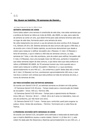 Re: Quem se habilita, 70 semanas de Daniel...


por Diego Yo'ets em Ter Set 15, 2009 2:18 pm

SETENTA SEMANAS DE ANOS
Como todos sabem uma semana é constituída de sete dias, mas estas semanas que
a profecia de Daniel se refere ao invés de DIAS, são ANOS, ou seja, para cada dia
da semana se conta um ano, que desta forma para cada semana teremos sete anos
no lugar de sete dias, formando assim uma semana de anos.
No velho testamento era comum o uso de semana de anos Levítico 25:8, Ezequiel
4:6, Gênesis 29:20 a 28. Setenta semanas de dias comuns são iguais a 490 dias, e
de acordo com o Vers.25 deste capitulo, as escrituras demonstram que desde a
ordem para restaurar e edificar Jerusalém ate o Messias ( C risto ( O Messias) )
teria 69 semanas, o que é relativo a 483 dias de semanas comuns, ou seja,
semanas de 7 dias, e isto não aconteceu, pois da ordem para edificar Jerusalém até
C risto ( O Messias), teve uma duração maior de 400 anos, portanto é impossível
que estas semanas sejam de dias comuns, o que deixa claro que esta profecia se
refere a SEMANAS DE ANOS. As 70 semanas tiveram seu inicio quando saiu a
ordem para restaurar e edificar Jerusalém ( Neemias 2 ), o que aconteceu
aproximadamente no ano 445 a.C. ; Se contarmos a partir desta data até a morte
de C risto ( O Messias) na Cruz, aconteceram aproximadamente 483 anos, o que
nos leva a concluir com certeza que esta profecia se trata de semanas de anos, e
nunca de semanas de dias.


AS TRES DIVISÕES DAS SETENTAS SEMANAS
De acordo com Daniel 9:24-27, as setentas semanas se dividem em três partes:
· 07 Semanas Daniel 9:25 49 anos - Tempo Usado para a reconstrução da Cidade
de Jerusalém - Início: 445 a.C. Término 396.
· 62 Semanas Daniel 9:25 434 anos - Tempo para o aparecimento do Messias -
Início 396 a.C. Término: 38 d.C . - CRUZ. (Erro de 5 anos no Calendário, mais um
ano de acréscimo, por não haver ano zero).
· 01 Semana Daniel 9:27 7 anos - Tempo que o anticristo usará para enganar os
judeus. Início: Ainda não aconteceu - Término: Terminará com a volta física de
Yeshua.


A PRIMEIRA DIVISÃO SETE SEMANAS 49 ANOS
De acordo com Daniel 9:25, Jerusalém seria edificada e restaurada da destruição
que o império Babilônico causou a santa cidade ( Daniel 1:1,II Reis 24:1 ), esta
ordem foi dada pelo Rei Ataxerxes a Neemias aproximadamente no ano 445 a.C., e
 